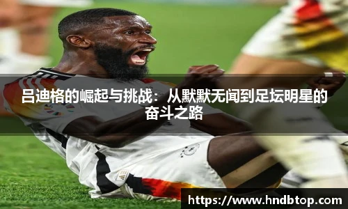 吕迪格的崛起与挑战：从默默无闻到足坛明星的奋斗之路